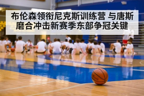 布伦森领衔尼克斯训练营 与唐斯磨合冲击新赛季东部争冠关键