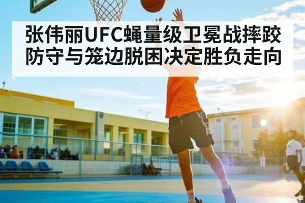 张伟丽UFC蝇量级卫冕战摔跤防守与笼边脱困决定胜负走向