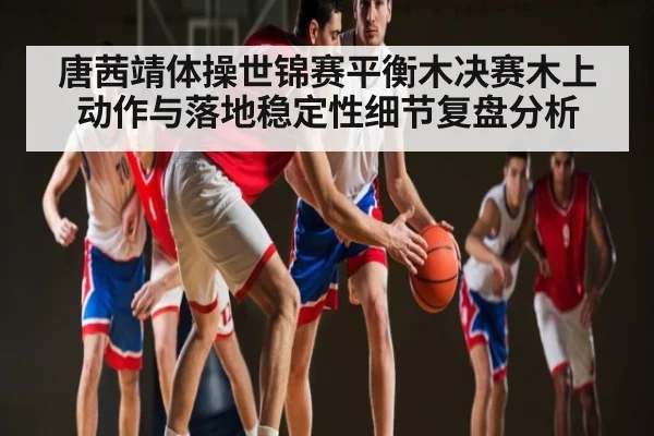 唐茜靖体操世锦赛平衡木决赛木上动作与落地稳定性细节复盘分析